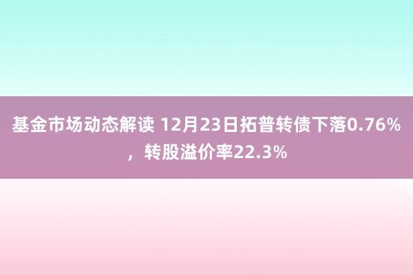 基金市场动态解读 12月23日拓普转债下落0.76%，转股溢价率22.3%