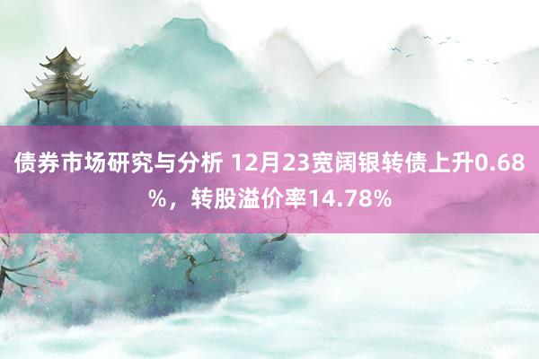 债券市场研究与分析 12月23宽阔银转债上升0.68%，转股溢价率14.78%