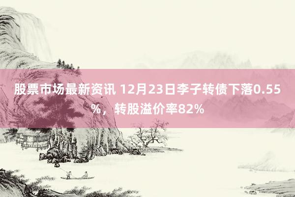 股票市场最新资讯 12月23日李子转债下落0.55%，转股溢价率82%