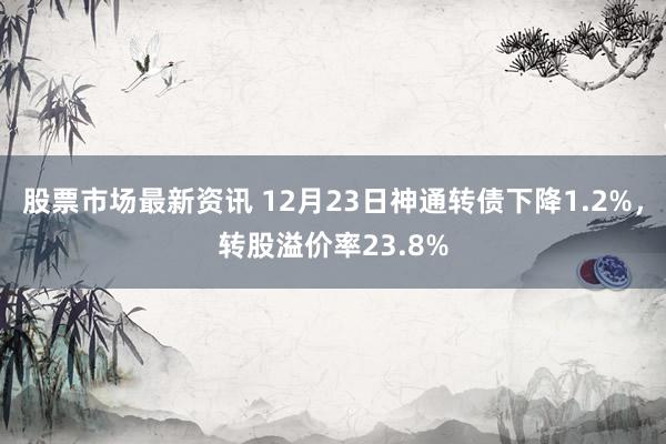 股票市场最新资讯 12月23日神通转债下降1.2%，转股溢价率23.8%