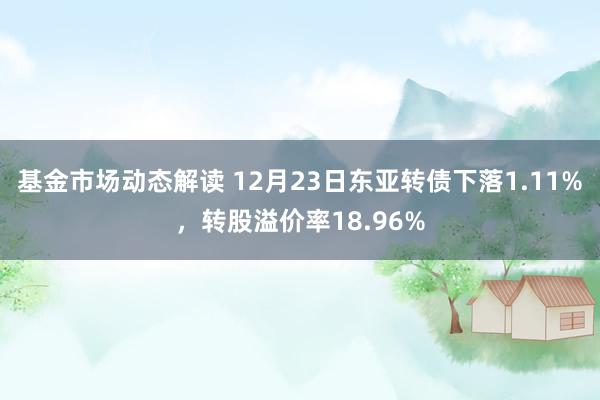 基金市场动态解读 12月23日东亚转债下落1.11%，转股溢价率18.96%