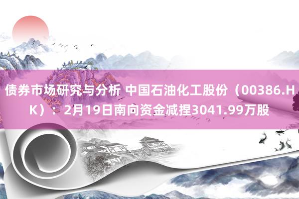 债券市场研究与分析 中国石油化工股份（00386.HK）：2月19日南向资金减捏3041.99万股