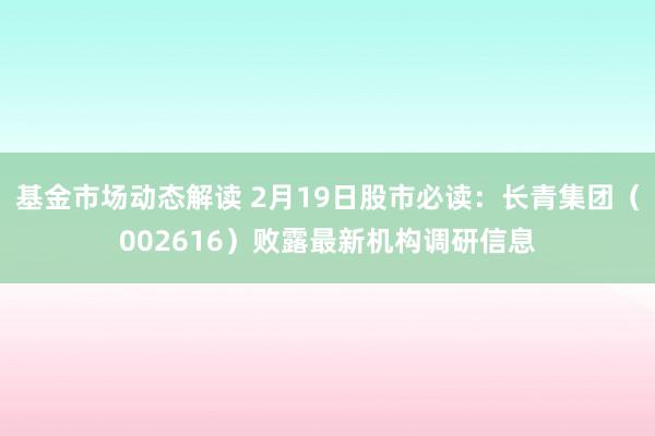 基金市场动态解读 2月19日股市必读：长青集团（002616）败露最新机构调研信息