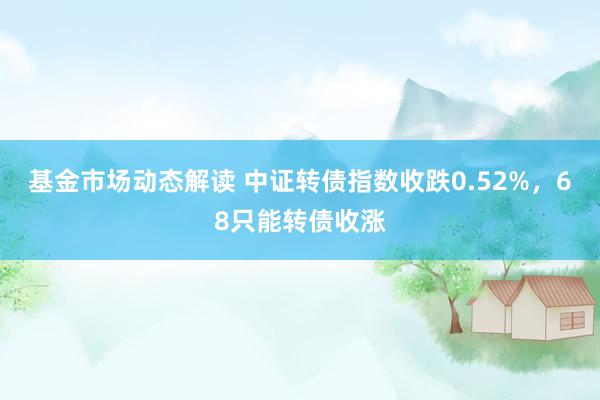 基金市场动态解读 中证转债指数收跌0.52%，68只能转债收涨