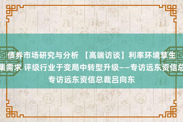 债券市场研究与分析 【高端访谈】利率环境孳生多元化市集需求 评级行业于变局中转型升级——专访远东资信总裁吕向东