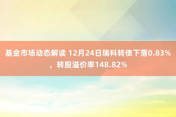 基金市场动态解读 12月24日瑞科转债下落0.83%，转股溢价率148.82%