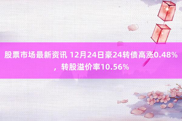 股票市场最新资讯 12月24日豪24转债高涨0.48%，转股溢价率10.56%