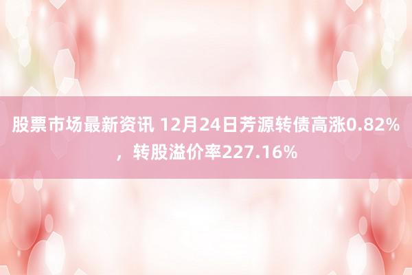 股票市场最新资讯 12月24日芳源转债高涨0.82%，转股溢价率227.16%