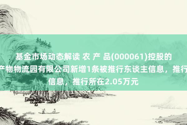 基金市场动态解读 农 产 品(000061)控股的安庆海吉星农产物物流园有限公司新增1条被推行东谈主信息，推行所在2.05万元