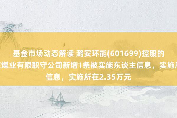 基金市场动态解读 潞安环能(601699)控股的山西潞安温庄煤业有限职守公司新增1条被实施东谈主信息，实施所在2.35万元