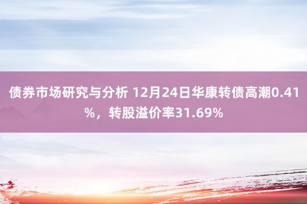 债券市场研究与分析 12月24日华康转债高潮0.41%，转股溢价率31.69%