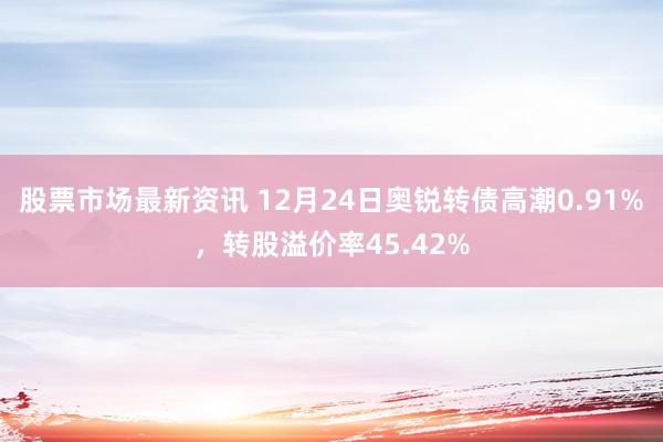 股票市场最新资讯 12月24日奥锐转债高潮0.91%，转股溢价率45.42%