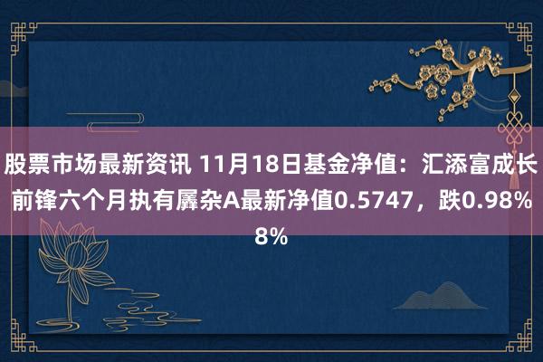 股票市场最新资讯 11月18日基金净值：汇添富成长前锋六个月执有羼杂A最新净值0.5747，跌0.98%