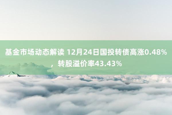 基金市场动态解读 12月24日国投转债高涨0.48%，转股溢价率43.43%