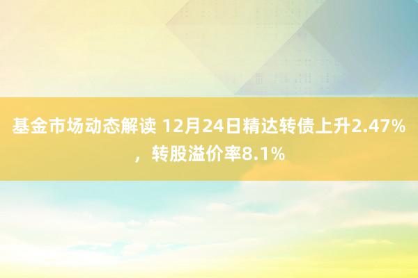 基金市场动态解读 12月24日精达转债上升2.47%，转股溢价率8.1%