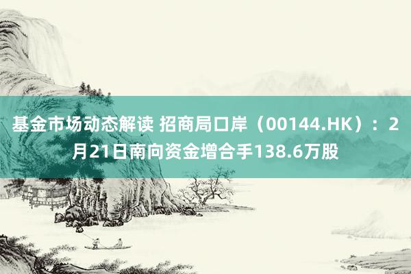 基金市场动态解读 招商局口岸（00144.HK）：2月21日南向资金增合手138.6万股