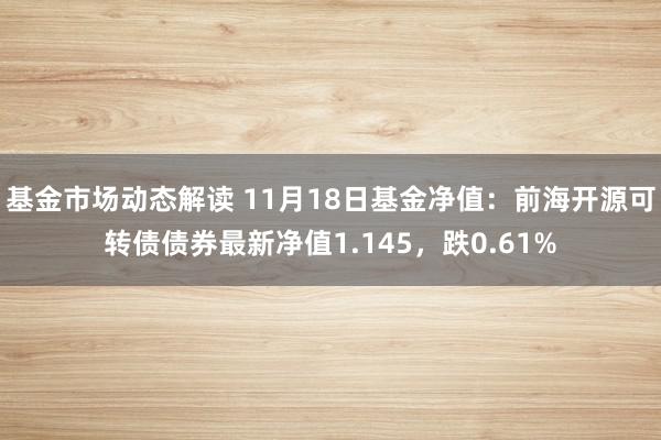 基金市场动态解读 11月18日基金净值：前海开源可转债债券最新净值1.145，跌0.61%