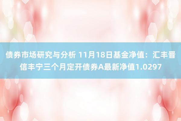 债券市场研究与分析 11月18日基金净值：汇丰晋信丰宁三个月定开债券A最新净值1.0297