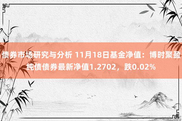 债券市场研究与分析 11月18日基金净值：博时聚盈纯债债券最新净值1.2702，跌0.02%