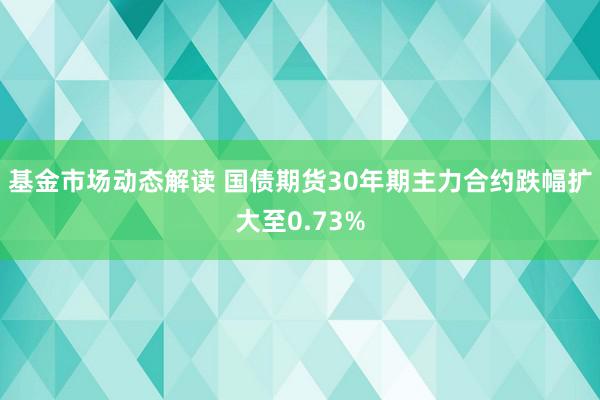 基金市场动态解读 国债期货30年期主力合约跌幅扩大至0.73%