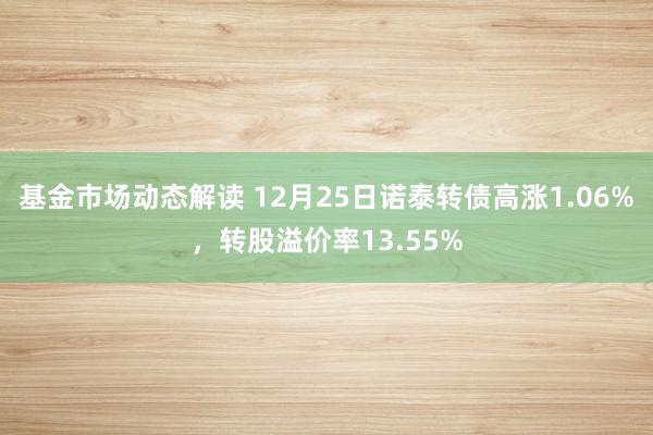 基金市场动态解读 12月25日诺泰转债高涨1.06%，转股溢价率13.55%