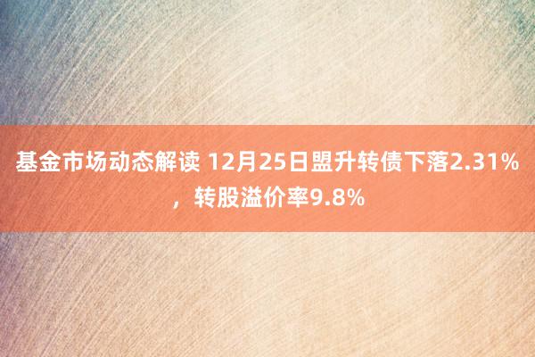 基金市场动态解读 12月25日盟升转债下落2.31%，转股溢价率9.8%