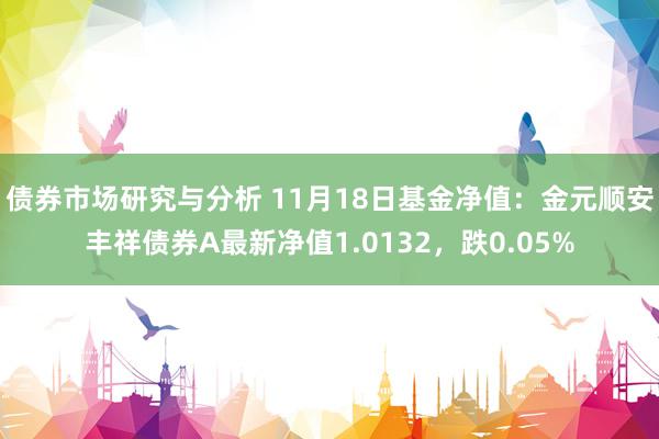 债券市场研究与分析 11月18日基金净值：金元顺安丰祥债券A最新净值1.0132，跌0.05%