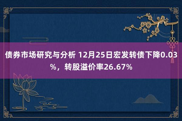 债券市场研究与分析 12月25日宏发转债下降0.03%，转股溢价率26.67%