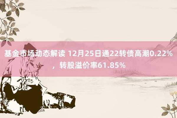 基金市场动态解读 12月25日通22转债高潮0.22%，转股溢价率61.85%