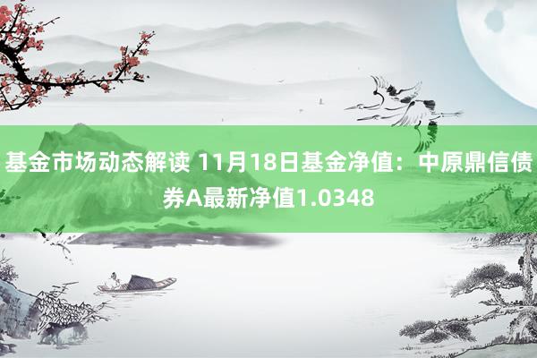 基金市场动态解读 11月18日基金净值：中原鼎信债券A最新净值1.0348