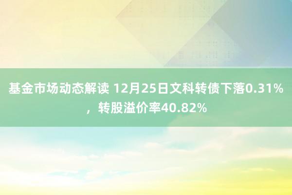 基金市场动态解读 12月25日文科转债下落0.31%，转股溢价率40.82%