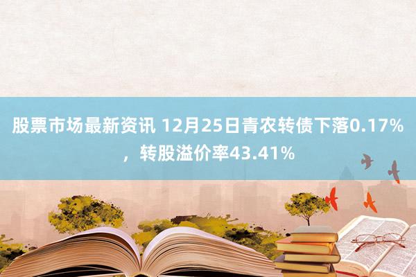 股票市场最新资讯 12月25日青农转债下落0.17%，转股溢价率43.41%