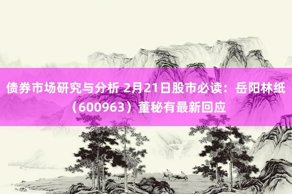 债券市场研究与分析 2月21日股市必读：岳阳林纸（600963）董秘有最新回应