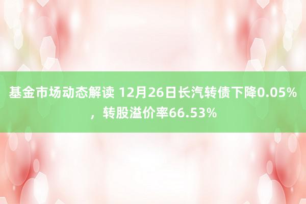 基金市场动态解读 12月26日长汽转债下降0.05%，转股溢价率66.53%