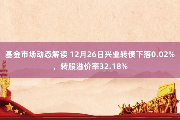 基金市场动态解读 12月26日兴业转债下落0.02%，转股溢价率32.18%