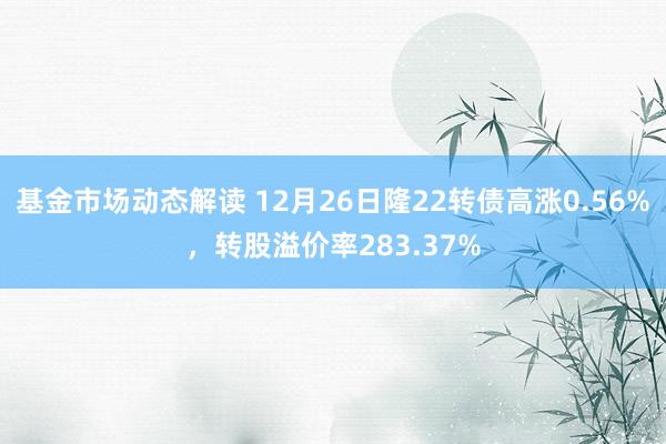 基金市场动态解读 12月26日隆22转债高涨0.56%，转股溢价率283.37%