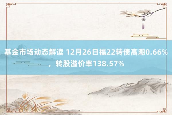 基金市场动态解读 12月26日福22转债高潮0.66%，转股溢价率138.57%