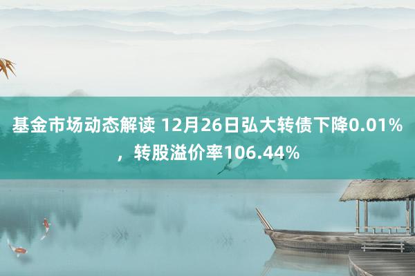 基金市场动态解读 12月26日弘大转债下降0.01%，转股溢价率106.44%