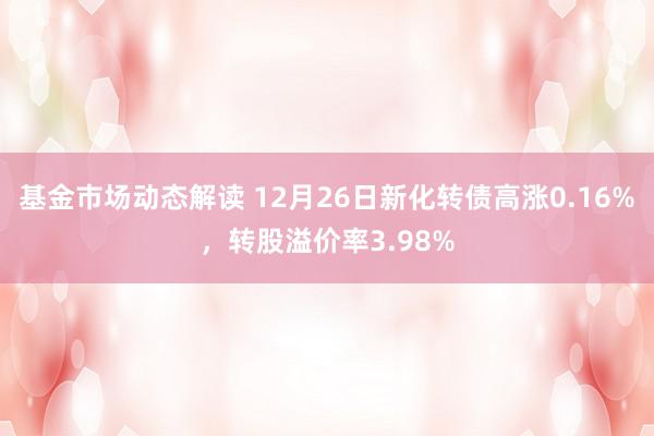 基金市场动态解读 12月26日新化转债高涨0.16%，转股溢价率3.98%