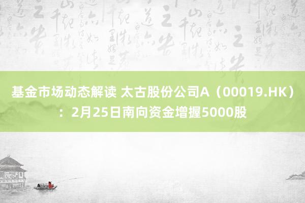 基金市场动态解读 太古股份公司A（00019.HK）：2月25日南向资金增握5000股