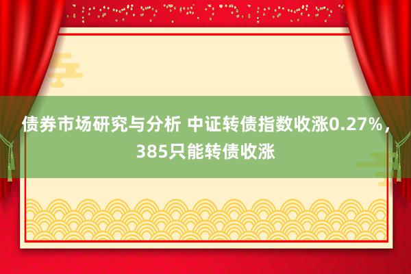 债券市场研究与分析 中证转债指数收涨0.27%，385只能转债收涨