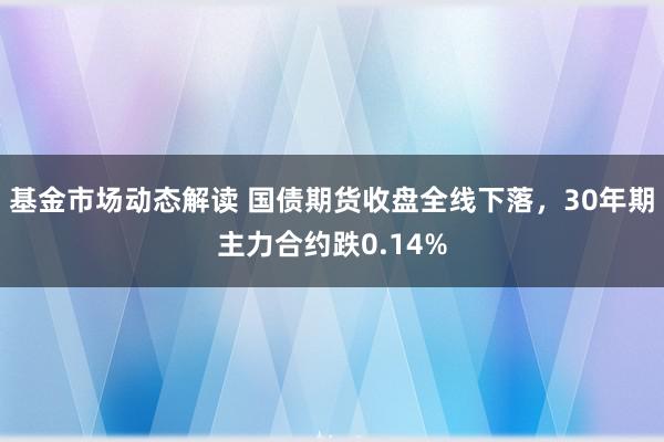 基金市场动态解读 国债期货收盘全线下落，30年期主力合约跌0.14%