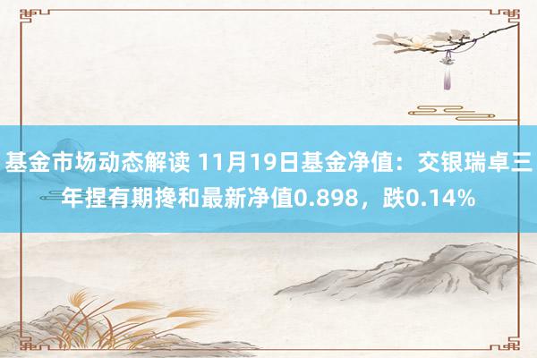 基金市场动态解读 11月19日基金净值：交银瑞卓三年捏有期搀和最新净值0.898，跌0.14%