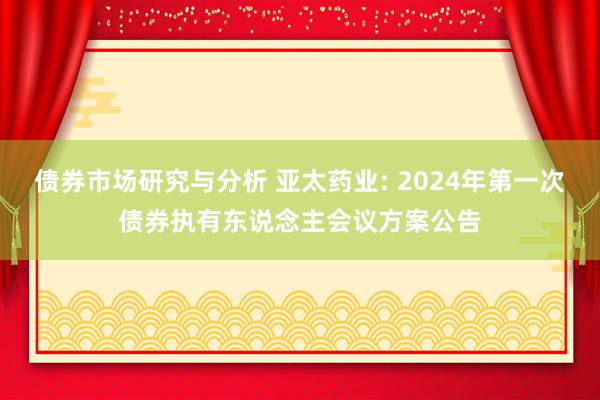 债券市场研究与分析 亚太药业: 2024年第一次债券执有东说念主会议方案公告