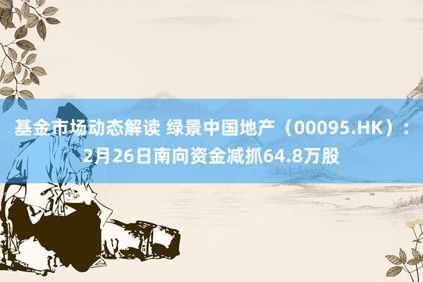 基金市场动态解读 绿景中国地产（00095.HK）：2月26日南向资金减抓64.8万股