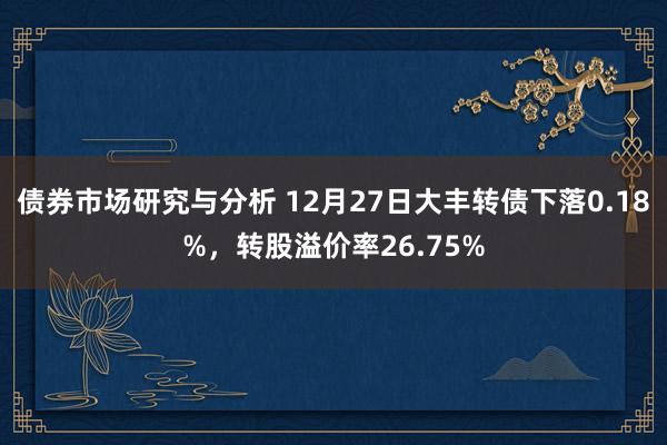 债券市场研究与分析 12月27日大丰转债下落0.18%，转股溢价率26.75%