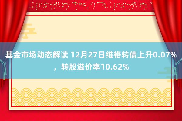 基金市场动态解读 12月27日维格转债上升0.07%，转股溢价率10.62%