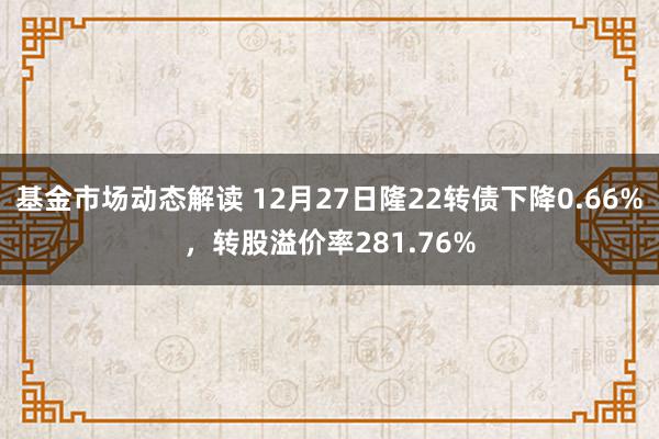 基金市场动态解读 12月27日隆22转债下降0.66%，转股溢价率281.76%