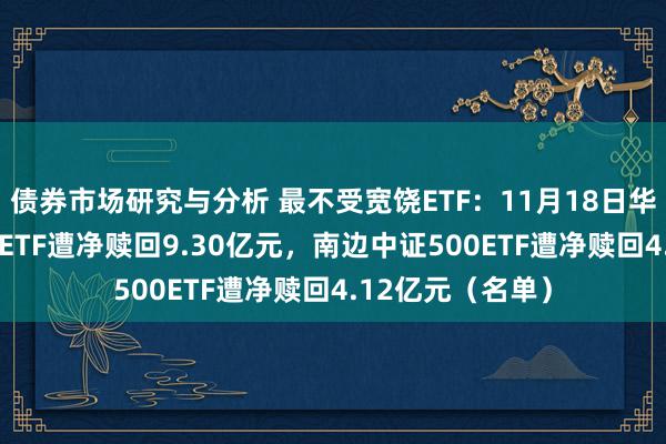 债券市场研究与分析 最不受宽饶ETF：11月18日华泰柏瑞沪深300ETF遭净赎回9.30亿元，南边中证500ETF遭净赎回4.12亿元（名单）