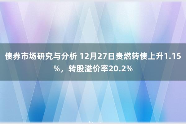 债券市场研究与分析 12月27日贵燃转债上升1.15%，转股溢价率20.2%